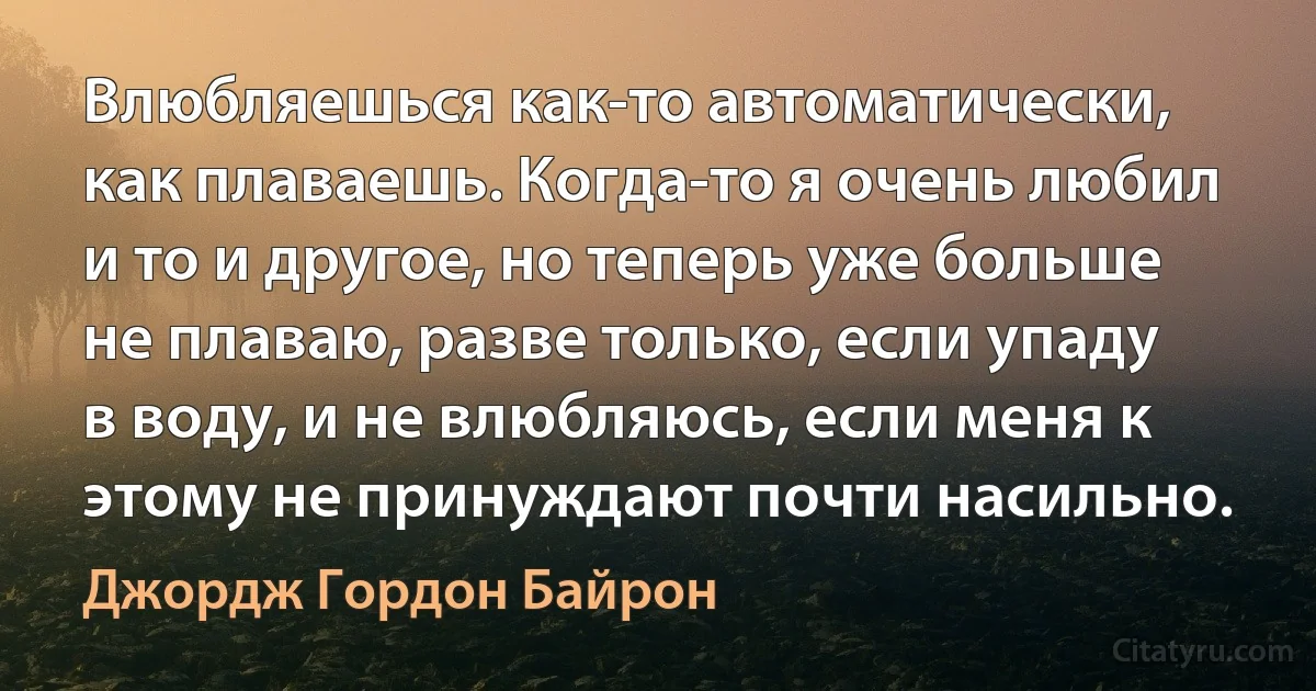 Влюбляешься как-то автоматически, как плаваешь. Когда-то я очень любил и то и другое, но теперь уже больше не плаваю, разве только, если упаду в воду, и не влюбляюсь, если меня к этому не принуждают почти насильно. (Джордж Гордон Байрон)