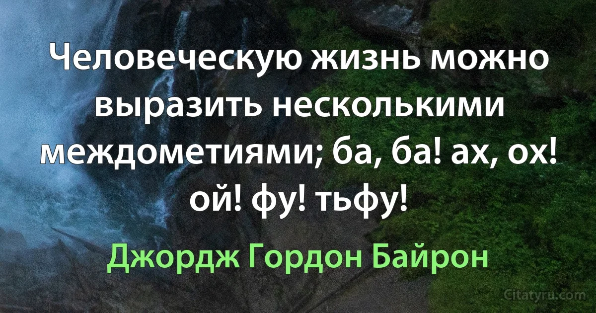 Человеческую жизнь можно выразить несколькими междометиями; ба, ба! ах, ох! ой! фу! тьфу! (Джордж Гордон Байрон)