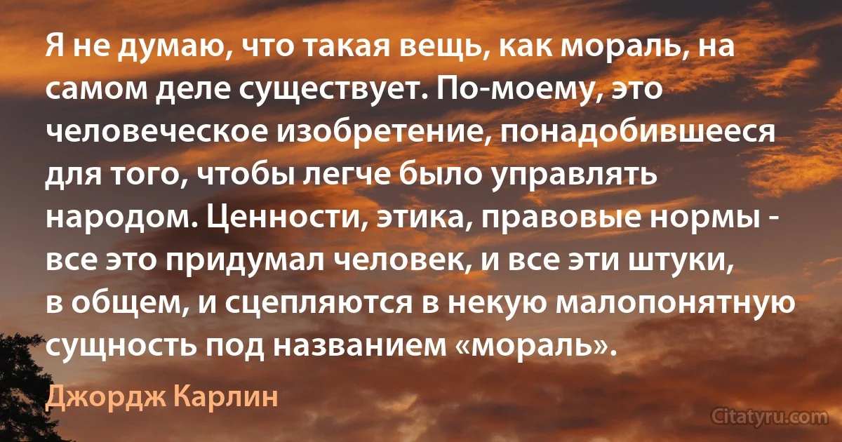 Я не думаю, что такая вещь, как мораль, на самом деле существует. По-моему, это человеческое изобретение, понадобившееся для того, чтобы легче было управлять народом. Ценности, этика, правовые нормы - все это придумал человек, и все эти штуки, в общем, и сцепляются в некую малопонятную сущность под названием «мораль». (Джордж Карлин)