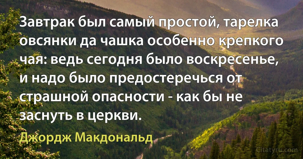 Завтрак был самый простой, тарелка овсянки да чашка особенно крепкого чая: ведь сегодня было воскресенье, и надо было предостеречься от страшной опасности - как бы не заснуть в церкви. (Джордж Макдональд)