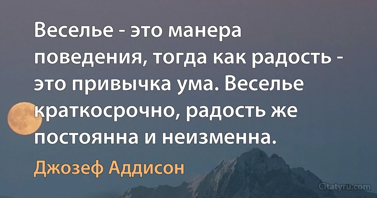 Веселье - это манера поведения, тогда как радость - это привычка ума. Веселье краткосрочно, радость же постоянна и неизменна. (Джозеф Аддисон)