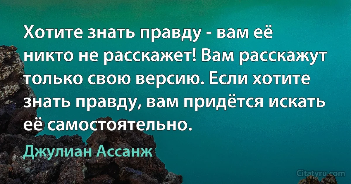 Хотите знать правду - вам её никто не расскажет! Вам расскажут только свою версию. Если хотите знать правду, вам придётся искать её самостоятельно. (Джулиан Ассанж)