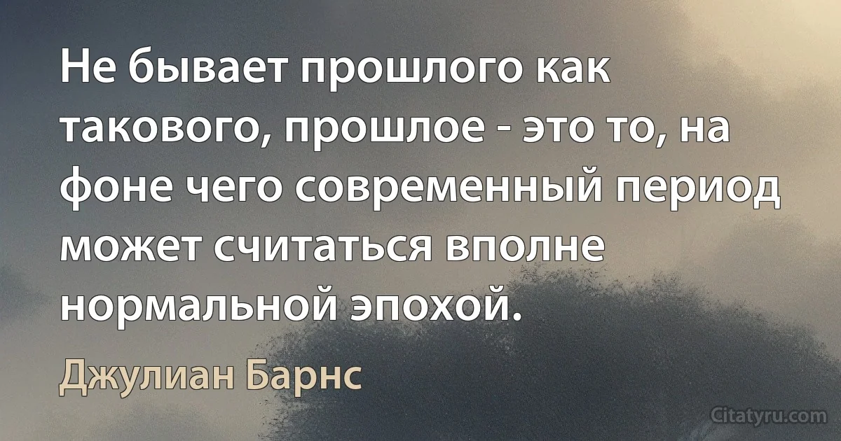 Не бывает прошлого как такового, прошлое - это то, на фоне чего современный период может считаться вполне нормальной эпохой. (Джулиан Барнс)