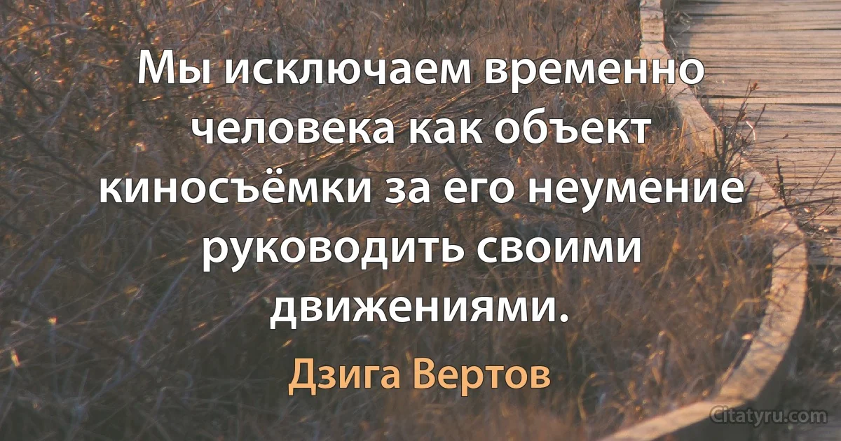 Мы исключаем временно человека как объект киносъёмки за его неумение руководить своими движениями. (Дзига Вертов)