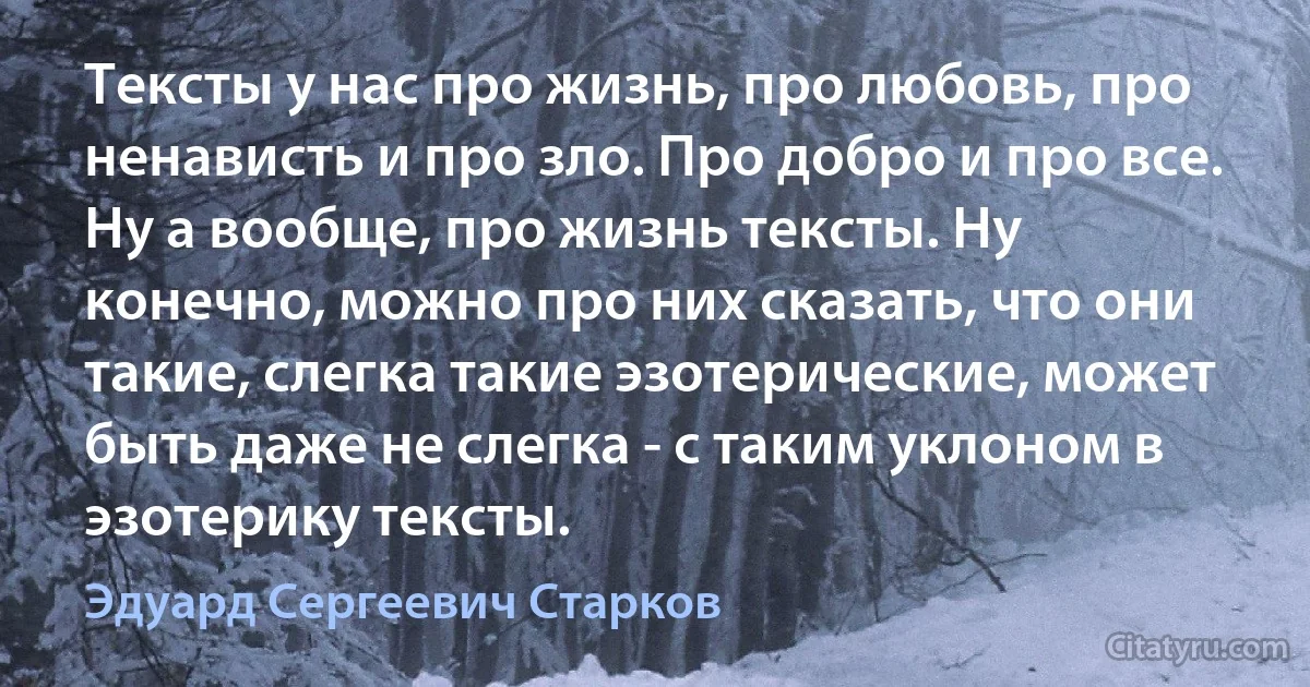 Тексты у нас про жизнь, про любовь, про ненависть и про зло. Про добро и про все. Ну а вообще, про жизнь тексты. Ну конечно, можно про них сказать, что они такие, слегка такие эзотерические, может быть даже не слегка - с таким уклоном в эзотерику тексты. (Эдуард Сергеевич Старков)