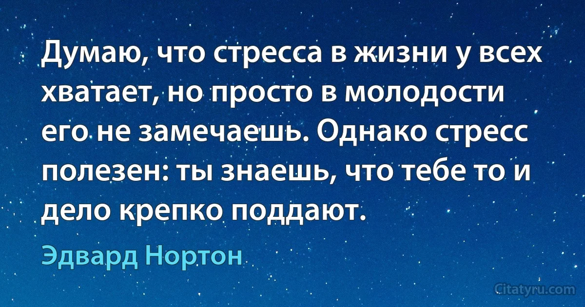 Думаю, что стресса в жизни у всех хватает, но просто в молодости его не замечаешь. Однако стресс полезен: ты знаешь, что тебе то и дело крепко поддают. (Эдвард Нортон)