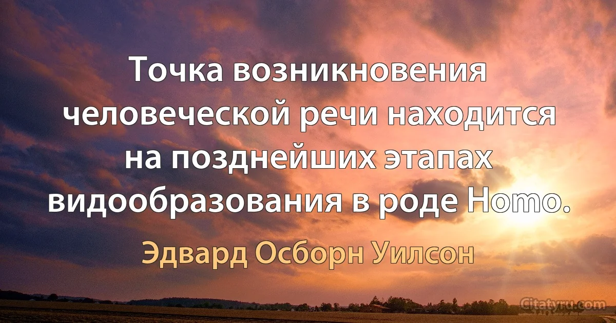 Точка возникновения человеческой речи находится на позднейших этапах видообразования в роде Homo. (Эдвард Осборн Уилсон)