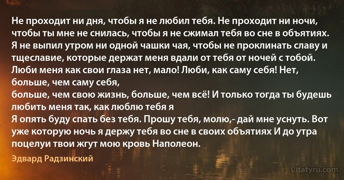 Не проходит ни дня, чтобы я не любил тебя. Не проходит ни ночи, чтобы ты мне не снилась, чтобы я не сжимал тебя во сне в объятиях.
Я не выпил утром ни одной чашки чая, чтобы не проклинать славу и тщеславие, которые держат меня вдали от тебя от ночей с тобой.
Люби меня как свои глаза нет, мало! Люби, как саму себя! Нет, больше, чем саму себя,
больше, чем свою жизнь, больше, чем всё! И только тогда ты будешь любить меня так, как люблю тебя я 
Я опять буду спать без тебя. Прошу тебя, молю,- дай мне уснуть. Вот уже которую ночь я держу тебя во сне в своих объятиях И до утра поцелуи твои жгут мою кровь Наполеон. (Эдвард Радзинский)