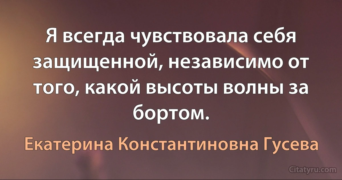 Я всегда чувствовала себя защищенной, независимо от того, какой высоты волны за бортом. (Екатерина Константиновна Гусева)