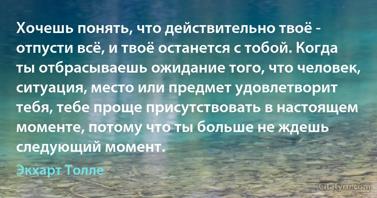 Хочешь понять, что действительно твоё - отпусти всё, и твоё останется с тобой. Когда ты отбрасываешь ожидание того, что человек, ситуация, место или предмет удовлетворит тебя, тебе проще присутствовать в настоящем моменте, потому что ты больше не ждешь следующий момент. (Экхарт Толле)