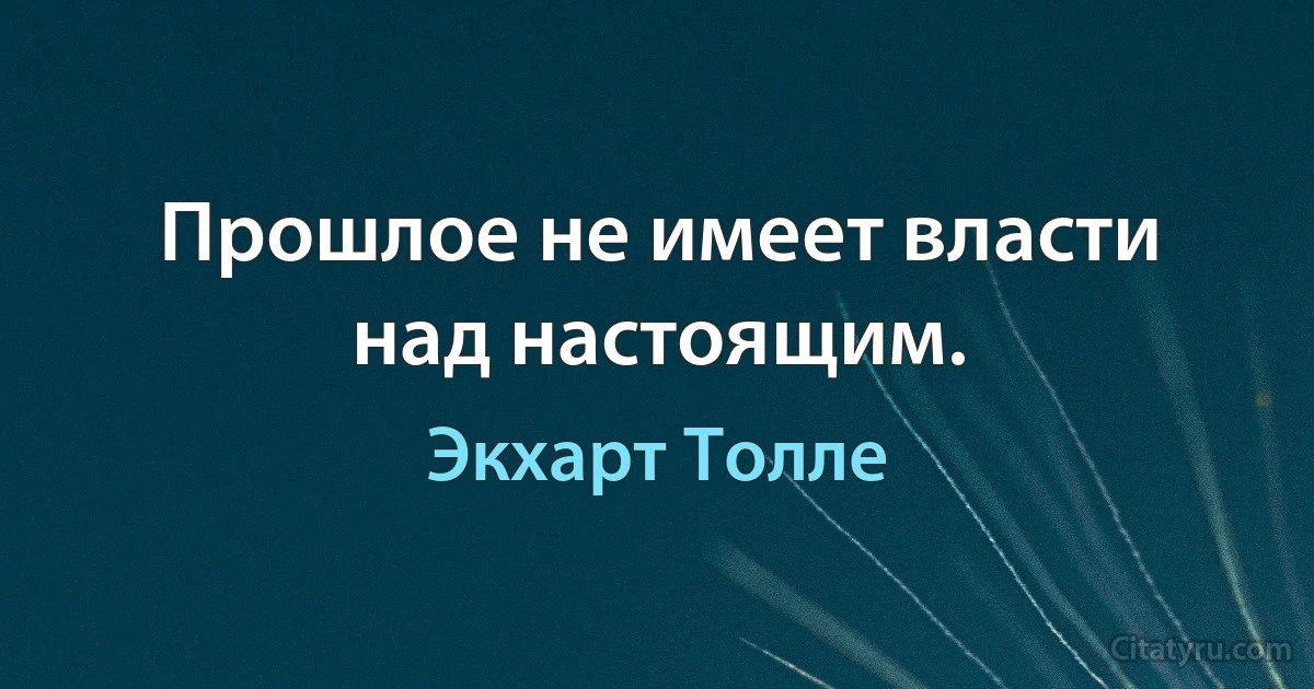 Прошлое не имеет власти над настоящим. (Экхарт Толле)