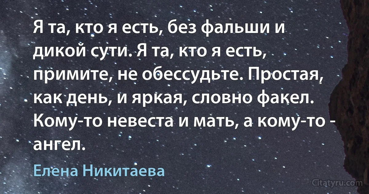 Я та, кто я есть, без фальши и дикой сути. Я та, кто я есть, примите, не обессудьте. Простая, как день, и яркая, словно факел. Кому-то невеста и мать, а кому-то - ангел. (Елена Никитаева)