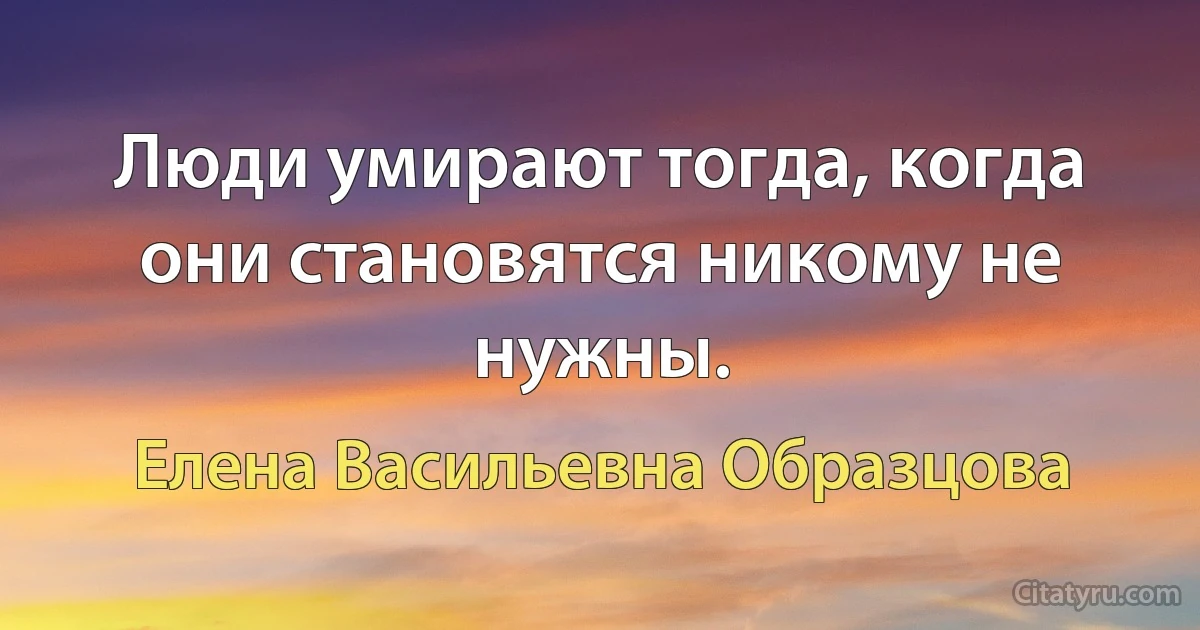 Люди умирают тогда, когда они становятся никому не нужны. (Елена Васильевна Образцова)