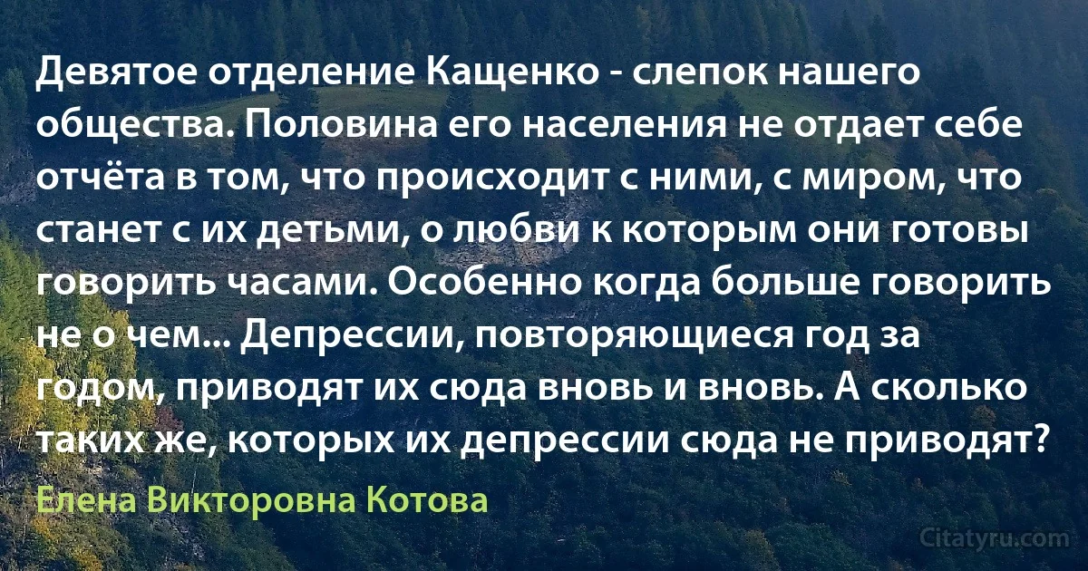 Девятое отделение Кащенко - слепок нашего общества. Половина его населения не отдает себе отчёта в том, что происходит с ними, с миром, что станет с их детьми, о любви к которым они готовы говорить часами. Особенно когда больше говорить не о чем... Депрессии, повторяющиеся год за годом, приводят их сюда вновь и вновь. А сколько таких же, которых их депрессии сюда не приводят? (Елена Викторовна Котова)