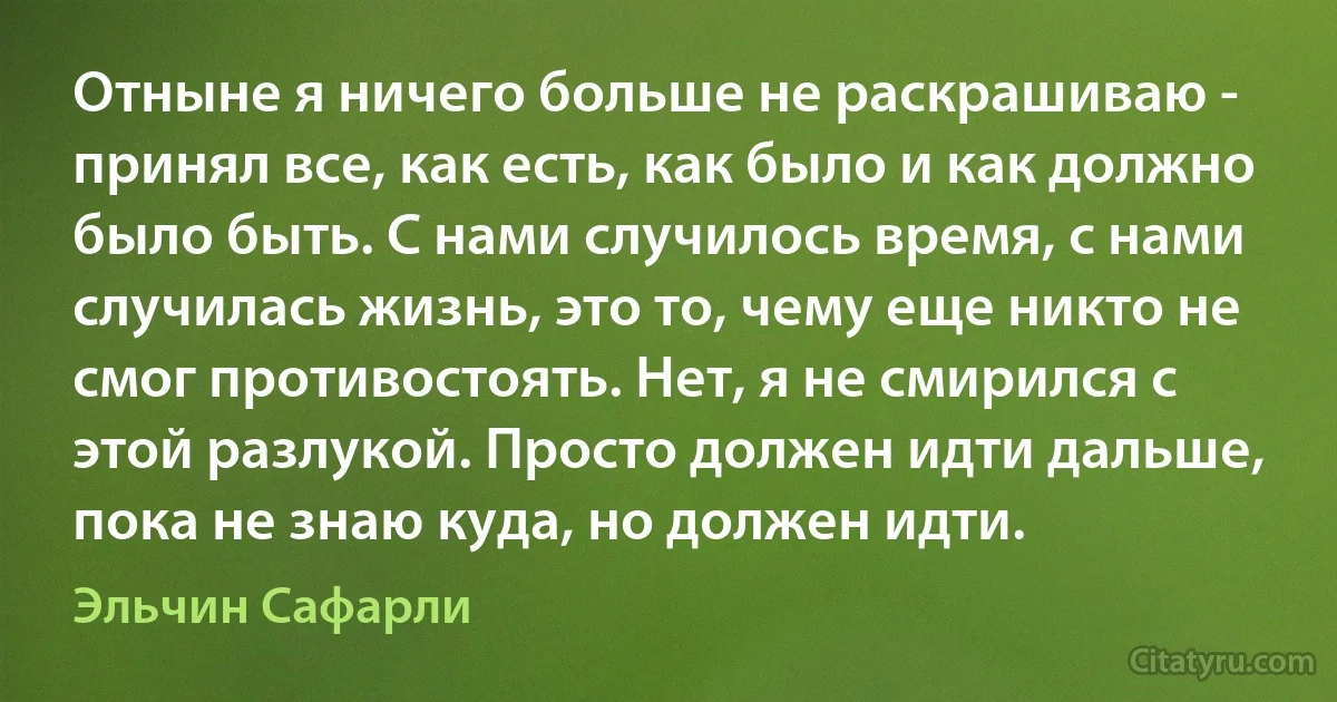 Отныне я ничего больше не раскрашиваю - принял все, как есть, как было и как должно было быть. С нами случилось время, с нами случилась жизнь, это то, чему еще никто не смог противостоять. Нет, я не смирился с этой разлукой. Просто должен идти дальше, пока не знаю куда, но должен идти. (Эльчин Сафарли)