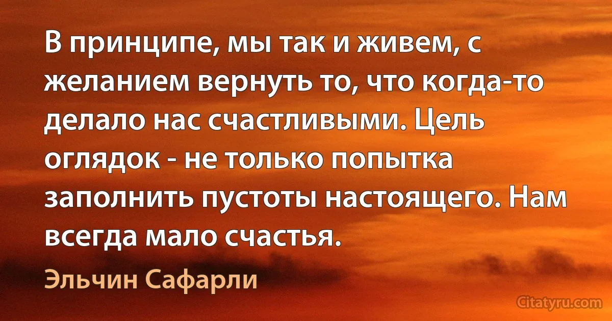 В принципе, мы так и живем, с желанием вернуть то, что когда-то делало нас счастливыми. Цель оглядок - не только попытка заполнить пустоты настоящего. Нам всегда мало счастья. (Эльчин Сафарли)