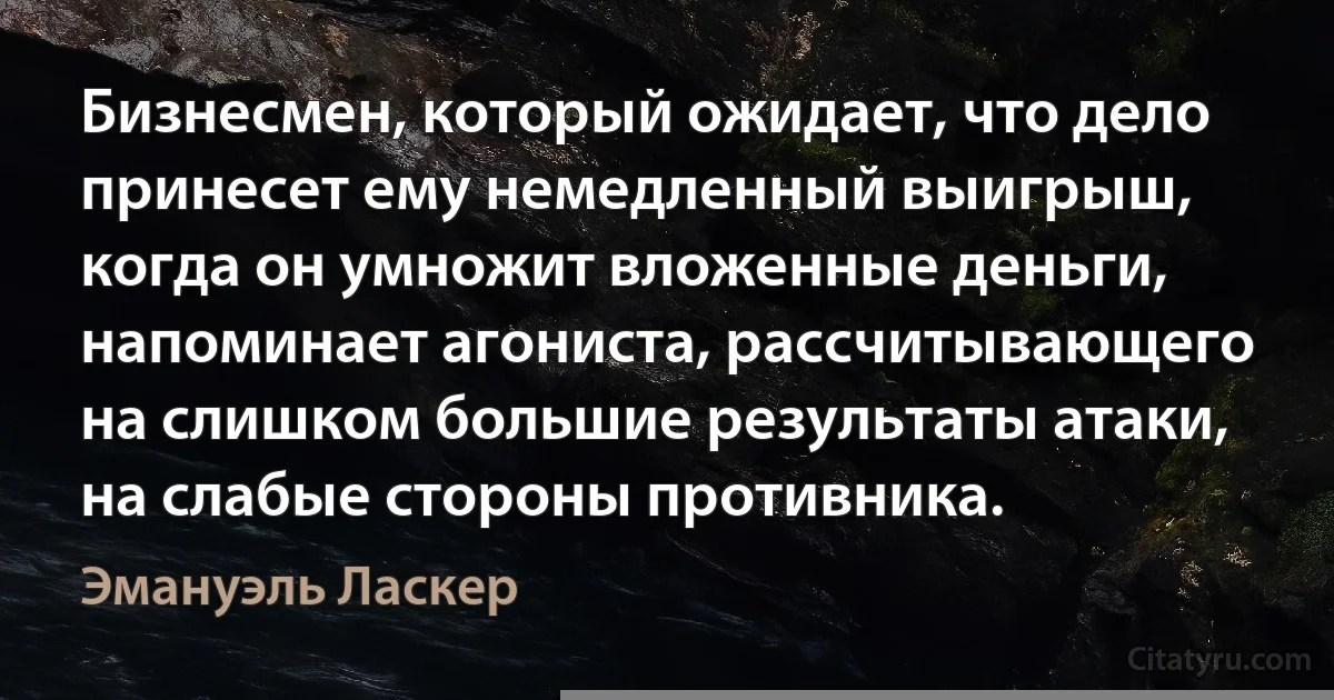 Бизнесмен, который ожидает, что дело принесет ему немедленный выигрыш, когда он умножит вложенные деньги, напоминает агониста, рассчитывающего на слишком большие результаты атаки, на слабые стороны противника. (Эмануэль Ласкер)