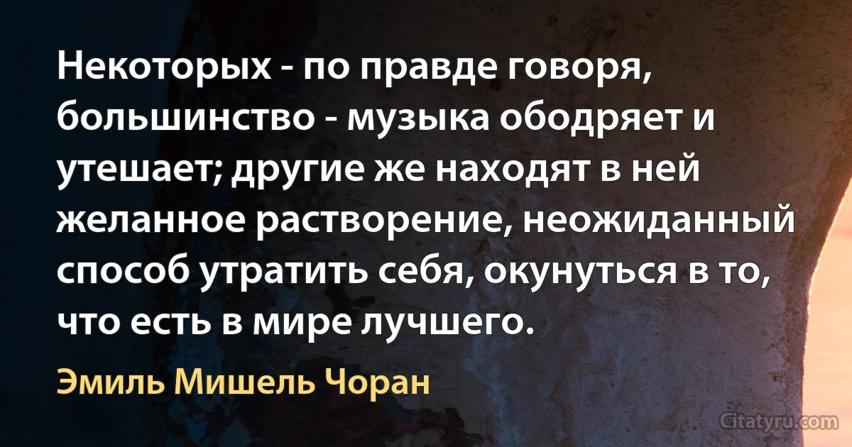 Некоторых - по правде говоря, большинство - музыка ободряет и утешает; другие же находят в ней желанное растворение, неожиданный способ утратить себя, окунуться в то, что есть в мире лучшего. (Эмиль Мишель Чоран)