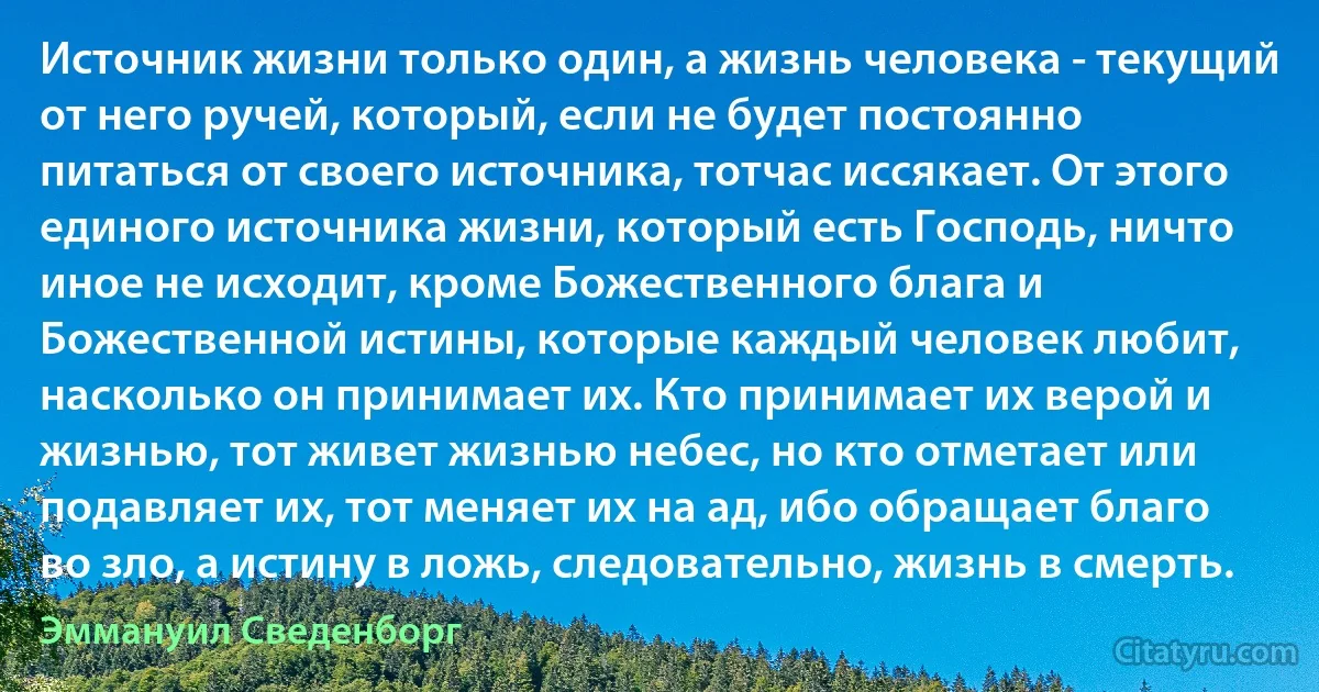 Источник жизни только один, а жизнь человека - текущий от него ручей, который, если не будет постоянно питаться от своего источника, тотчас иссякает. От этого единого источника жизни, который есть Господь, ничто иное не исходит, кроме Божественного блага и Божественной истины, которые каждый человек любит, насколько он принимает их. Кто принимает их верой и жизнью, тот живет жизнью небес, но кто отметает или подавляет их, тот меняет их на ад, ибо обращает благо во зло, а истину в ложь, следовательно, жизнь в смерть. (Эммануил Сведенборг)