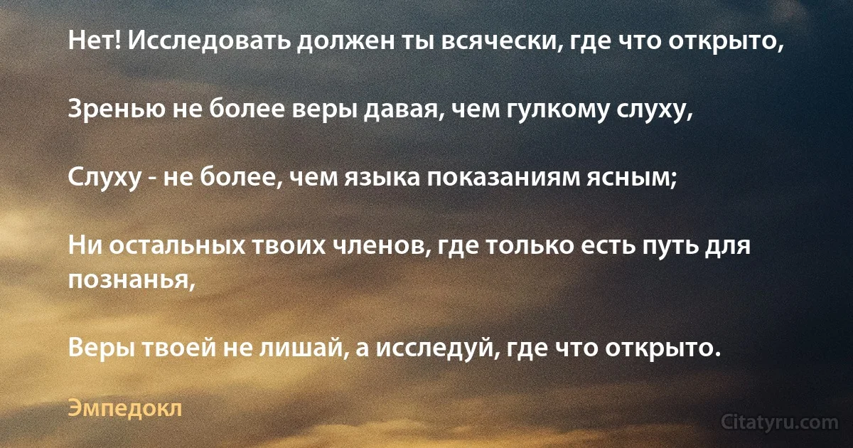 Нет! Исследовать должен ты всячески, где что открыто,

Зренью не более веры давая, чем гулкому слуху,

Слуху - не более, чем языка показаниям ясным;

Ни остальных твоих членов, где только есть путь для познанья,

Веры твоей не лишай, а исследуй, где что открыто. (Эмпедокл)