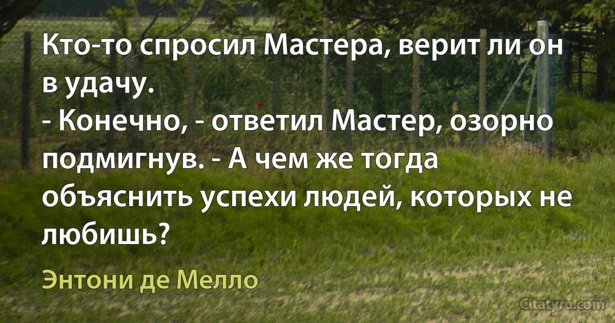 Кто-то спросил Мастера, верит ли он в удачу.
- Конечно, - ответил Мастер, озорно подмигнув. - А чем же тогда объяснить успехи людей, которых не любишь? (Энтони де Мелло)