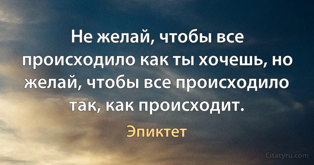 Не желай, чтобы все происходило как ты хочешь, но желай, чтобы все происходило так, как происходит. (Эпиктет)