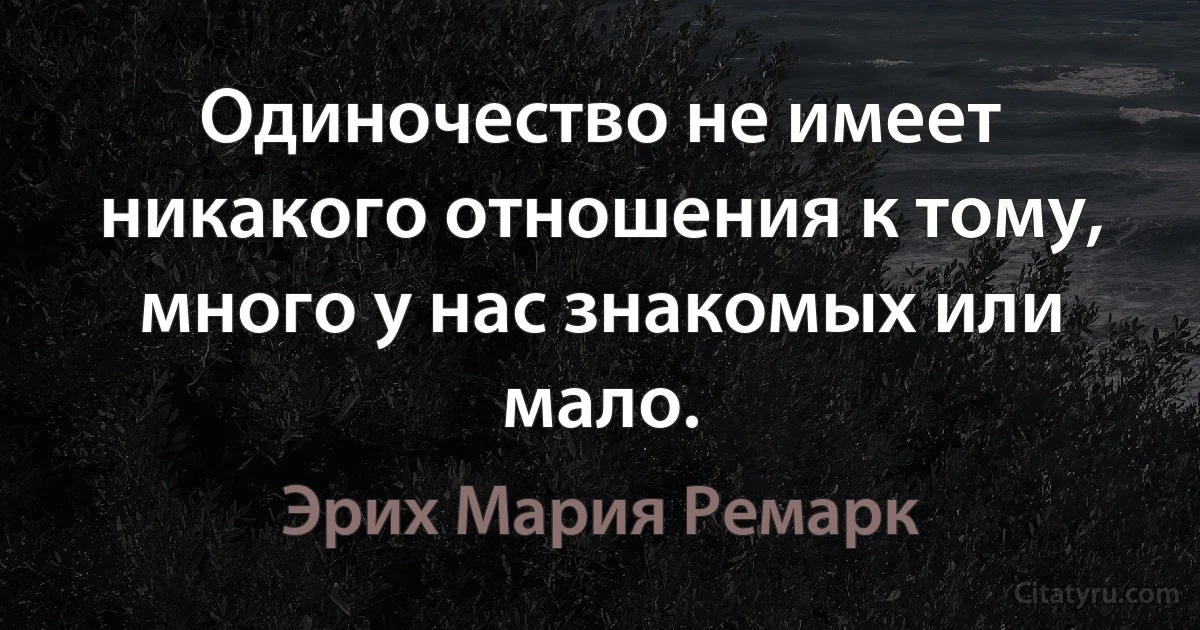 Одиночество не имеет никакого отношения к тому, много у нас знакомых или мало. (Эрих Мария Ремарк)