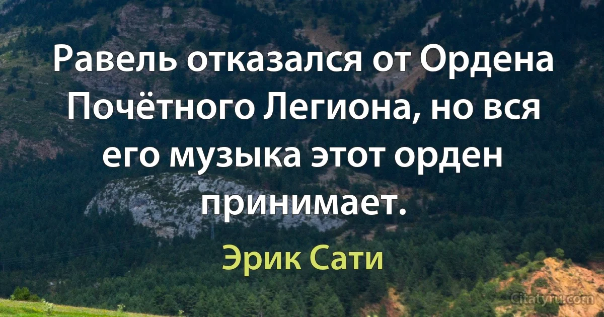 Равель отказался от Ордена Почётного Легиона, но вся его музыка этот орден принимает. (Эрик Сати)