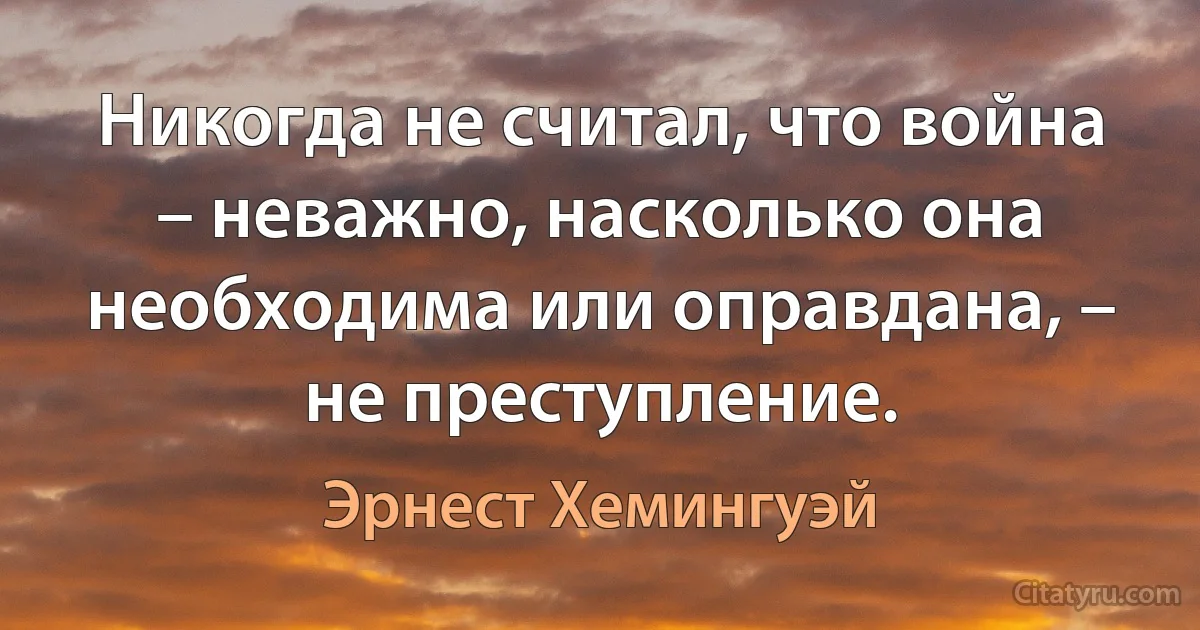 Никогда не считал, что война – неважно, насколько она необходима или оправдана, – не преступление. (Эрнест Хемингуэй)