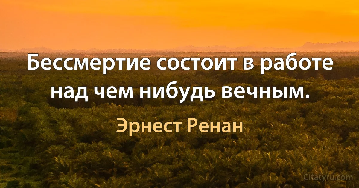 Бессмертие состоит в работе над чем нибудь вечным. (Эрнест Ренан)