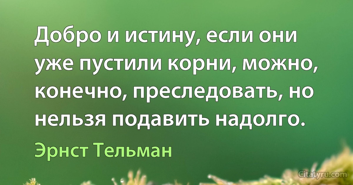 Добро и истину, если они уже пустили корни, можно, конечно, преследовать, но нельзя подавить надолго. (Эрнст Тельман)