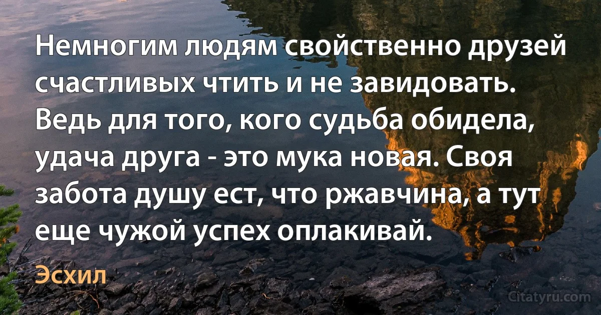 Немногим людям свойственно друзей счастливых чтить и не завидовать. Ведь для того, кого судьба обидела, удача друга - это мука новая. Своя забота душу ест, что ржавчина, а тут еще чужой успех оплакивай. (Эсхил)