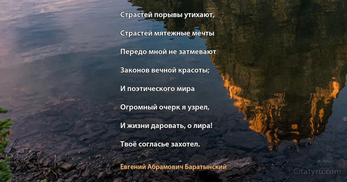 Страстей порывы утихают,

Страстей мятежные мечты

Передо мной не затмевают

Законов вечной красоты;

И поэтического мира

Огромный очерк я узрел,

И жизни даровать, о лира!

Твоё согласье захотел. (Евгений Абрамович Баратынский)