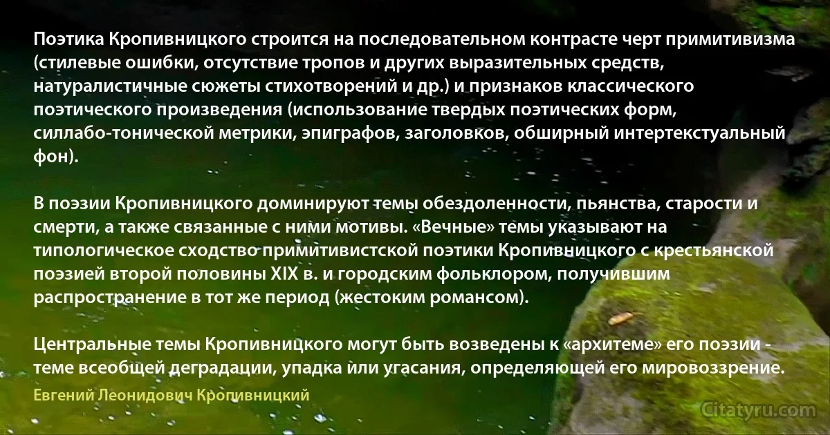 Поэтика Кропивницкого строится на последовательном контрасте черт примитивизма (стилевые ошибки, отсутствие тропов и других выразительных средств, натуралистичные сюжеты стихотворений и др.) и признаков классического поэтического произведения (использование твердых поэтических форм, силлабо-тонической метрики, эпиграфов, заголовков, обширный интертекстуальный фон).

В поэзии Кропивницкого доминируют темы обездоленности, пьянства, старости и смерти, а также связанные с ними мотивы. «Вечные» темы указывают на типологическое сходство примитивистской поэтики Кропивницкого с крестьянской поэзией второй половины XIX в. и городским фольклором, получившим распространение в тот же период (жестоким романсом).

Центральные темы Кропивницкого могут быть возведены к «архитеме» его поэзии - теме всеобщей деградации, упадка или угасания, определяющей его мировоззрение. (Евгений Леонидович Кропивницкий)