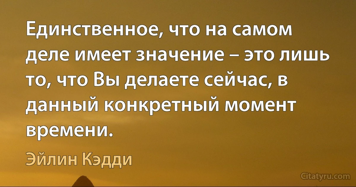 Единственное, что на самом деле имеет значение – это лишь то, что Вы делаете сейчас, в данный конкретный момент времени. (Эйлин Кэдди)