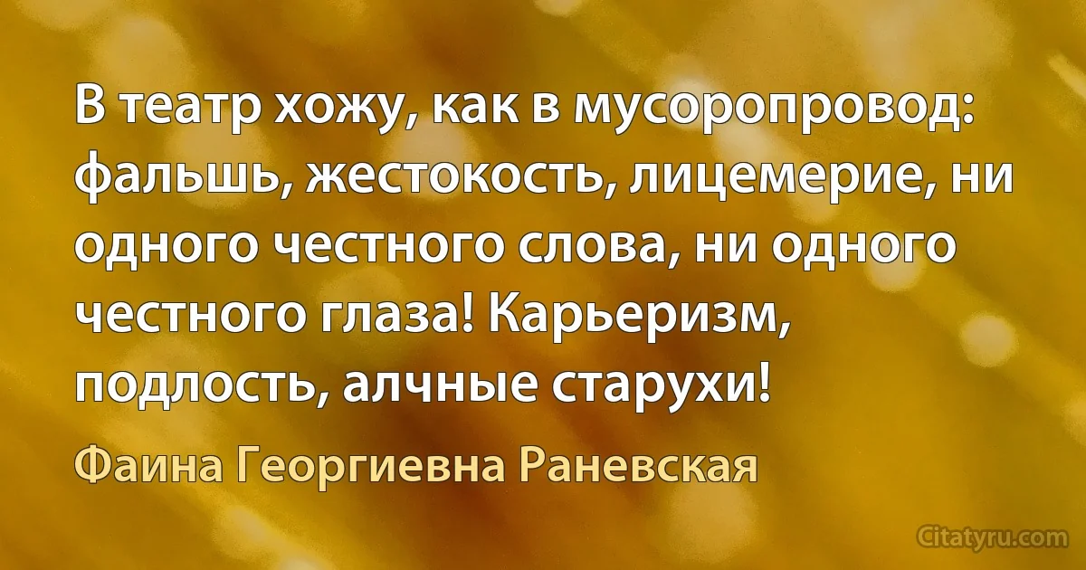 В театр хожу, как в мусоропровод: фальшь, жестокость, лицемерие, ни одного честного слова, ни одного честного глаза! Карьеризм, подлость, алчные старухи! (Фаина Георгиевна Раневская)