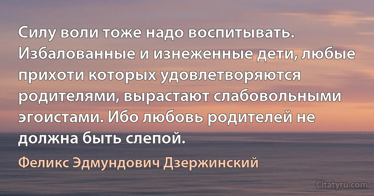 Силу воли тоже надо воспитывать. Избалованные и изнеженные дети, любые прихоти которых удовлетворяются родителями, вырастают слабовольными эгоистами. Ибо любовь родителей не должна быть слепой. (Феликс Эдмундович Дзержинский)