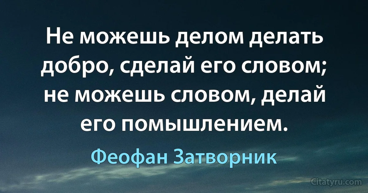 Не можешь делом делать добро, сделай его словом; не можешь словом, делай его помышлением. (Феофан Затворник)