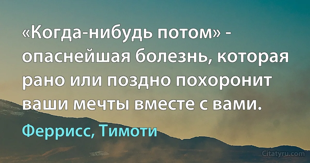 «Когда-нибудь потом» - опаснейшая болезнь, которая рано или поздно похоронит ваши мечты вместе с вами. (Феррисс, Тимоти)