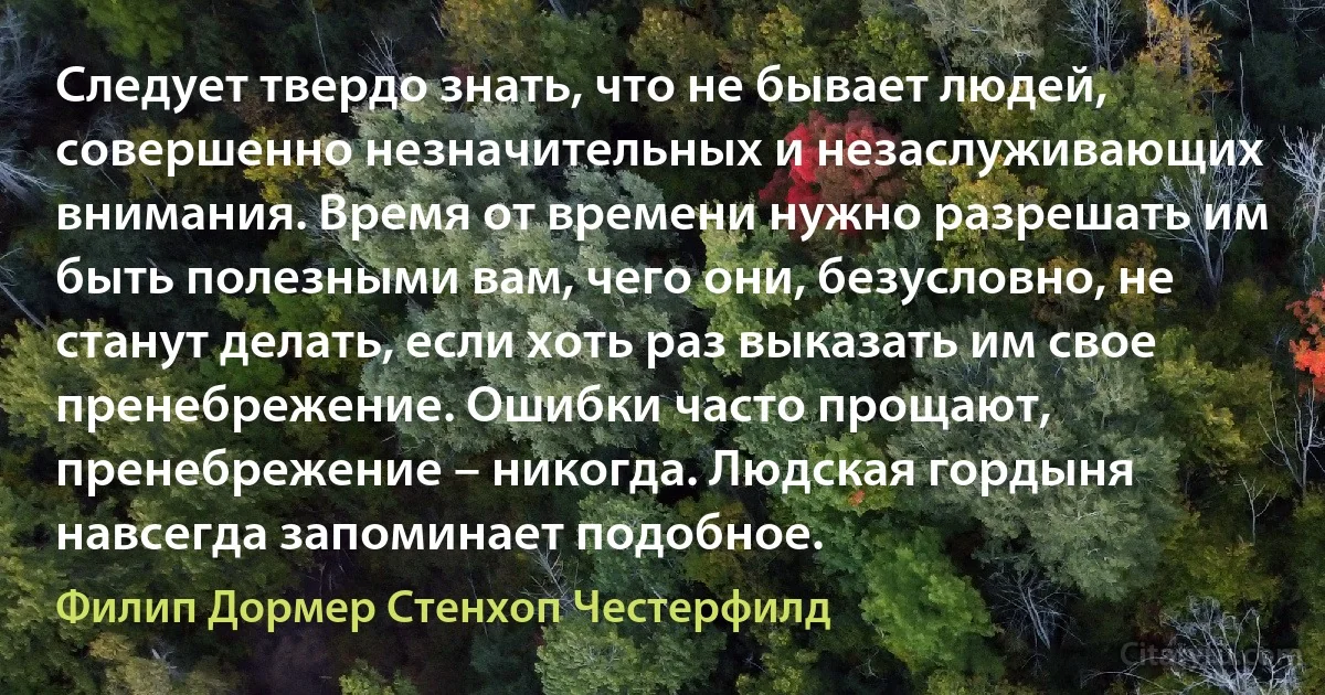 Следует твердо знать, что не бывает людей, совершенно незначительных и незаслуживающих внимания. Время от времени нужно разрешать им быть полезными вам, чего они, безусловно, не станут делать, если хоть раз выказать им свое пренебрежение. Ошибки часто прощают, пренебрежение – никогда. Людская гордыня навсегда запоминает подобное. (Филип Дормер Стенхоп Честерфилд)