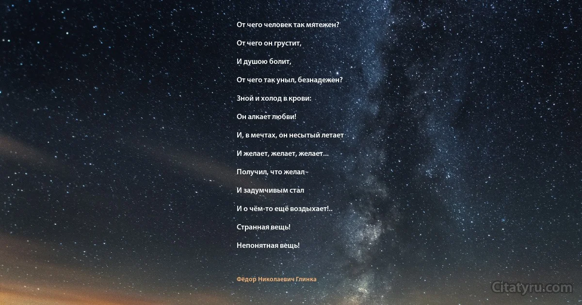 От чего человек так мятежен?

От чего он грустит,

И душою болит,

От чего так уныл, безнадежен?

Зной и холод в крови:

Он алкает любви!

И, в мечтах, он несытый летает

И желает, желает, желает...

Получил, что желал -

И задумчивым стал

И о чём-то ещё воздыхает!..

Странная вещь!

Непонятная вещь! (Фёдор Николаевич Глинка)