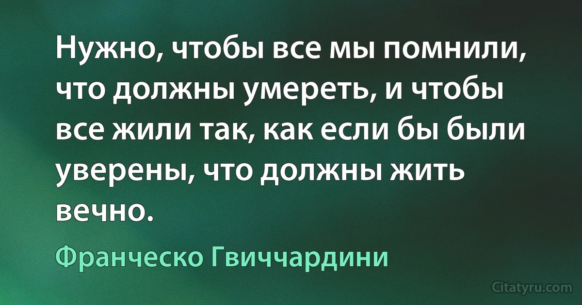 Нужно, чтобы все мы помнили, что должны умереть, и чтобы все жили так, как если бы были уверены, что должны жить вечно. (Франческо Гвиччардини)