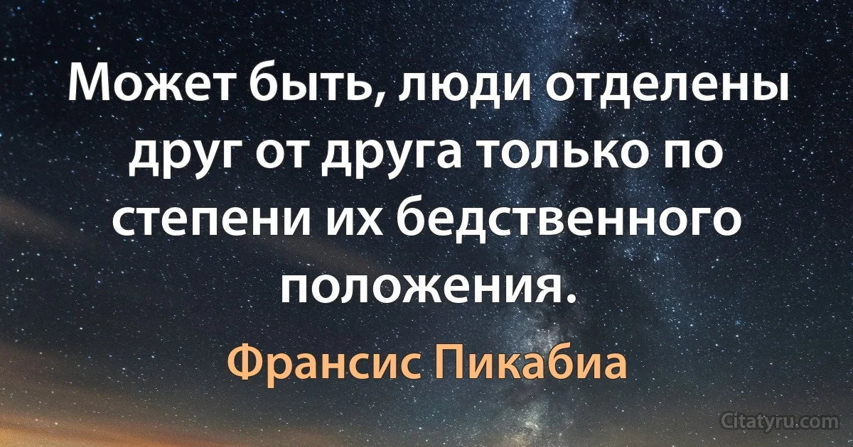 Может быть, люди отделены друг от друга только по степени их бедственного положения. (Франсис Пикабиа)