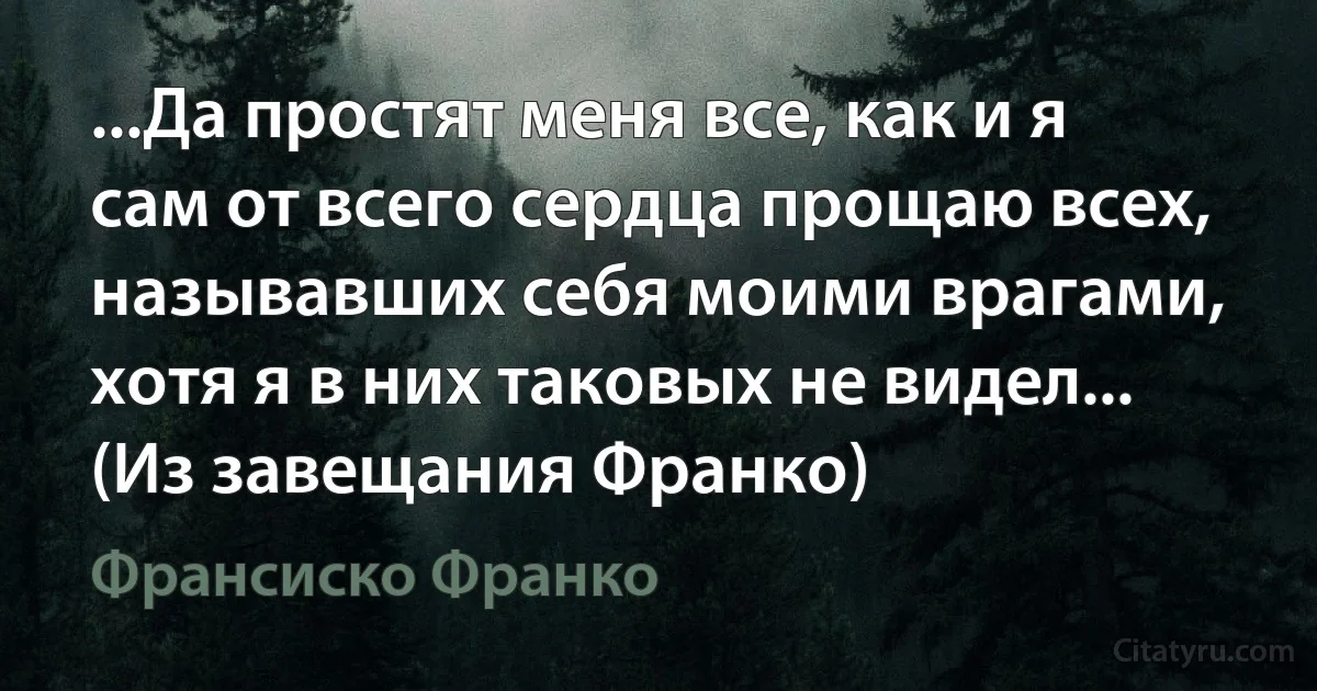 ...Да простят меня все, как и я сам от всего сердца прощаю всех, называвших себя моими врагами, хотя я в них таковых не видел... (Из завещания Франко) (Франсиско Франко)