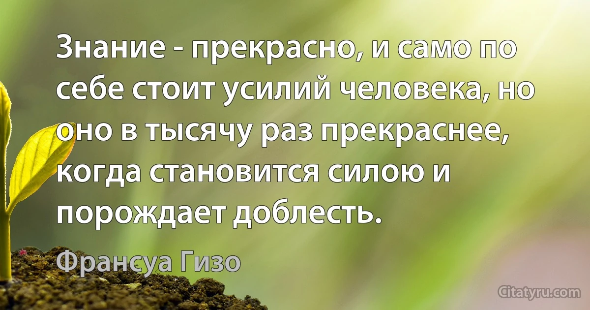 Знание - прекрасно, и само по себе стоит усилий человека, но оно в тысячу раз прекраснее, когда становится силою и порождает доблесть. (Франсуа Гизо)