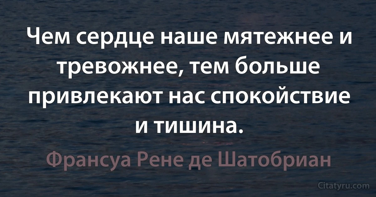 Чем сердце наше мятежнее и тревожнее, тем больше привлекают нас спокойствие и тишина. (Франсуа Рене де Шатобриан)