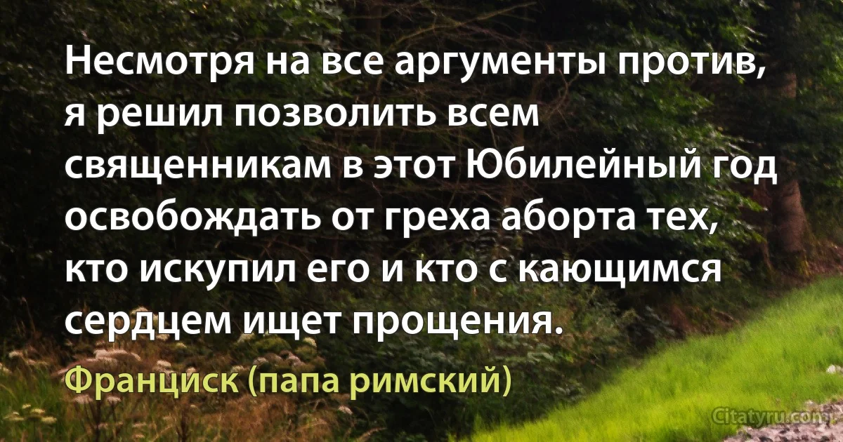 Несмотря на все аргументы против, я решил позволить всем священникам в этот Юбилейный год освобождать от греха аборта тех, кто искупил его и кто с кающимся сердцем ищет прощения. (Франциск (папа римский))