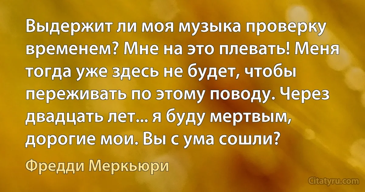 Выдержит ли моя музыка проверку временем? Мне на это плевать! Меня тогда уже здесь не будет, чтобы переживать по этому поводу. Через двадцать лет... я буду мертвым, дорогие мои. Вы с ума сошли? (Фредди Меркьюри)