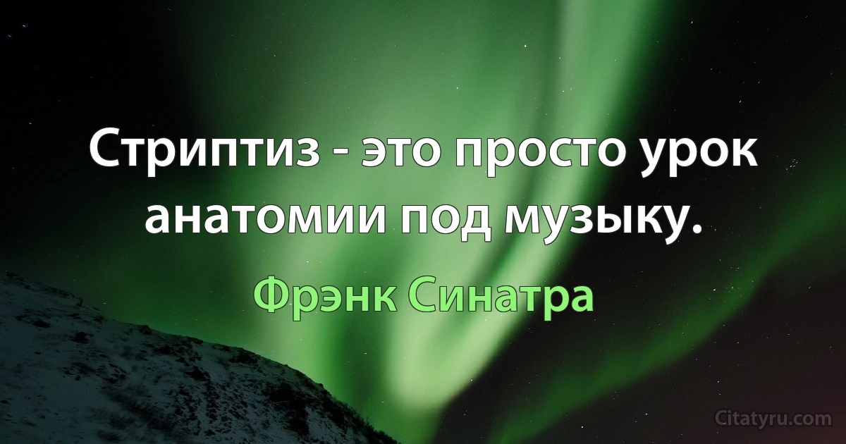 Стриптиз - это просто урок анатомии под музыку. (Фрэнк Синатра)