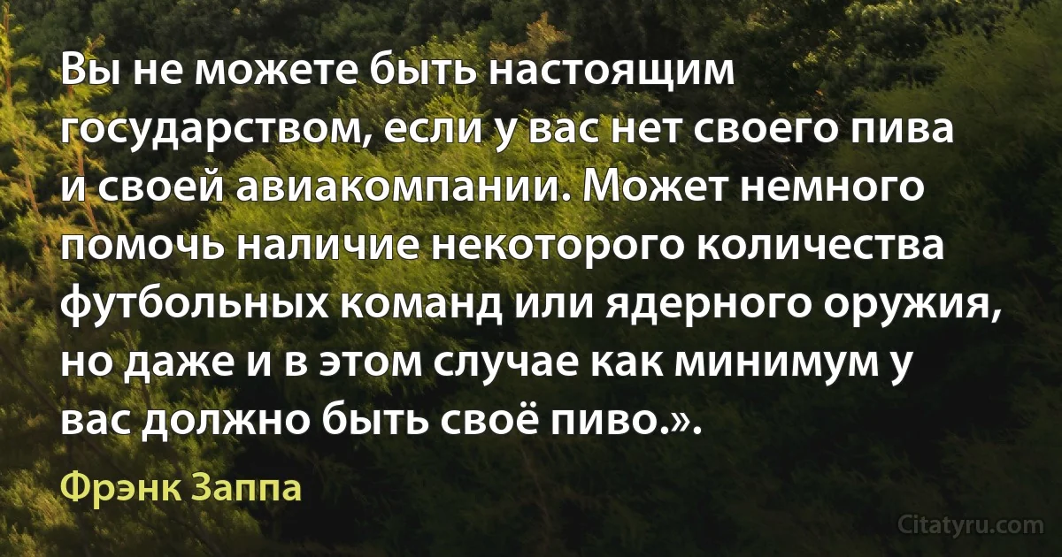 Вы не можете быть настоящим государством, если у вас нет своего пива и своей авиакомпании. Может немного помочь наличие некоторого количества футбольных команд или ядерного оружия, но даже и в этом случае как минимум у вас должно быть своё пиво.». (Фрэнк Заппа)